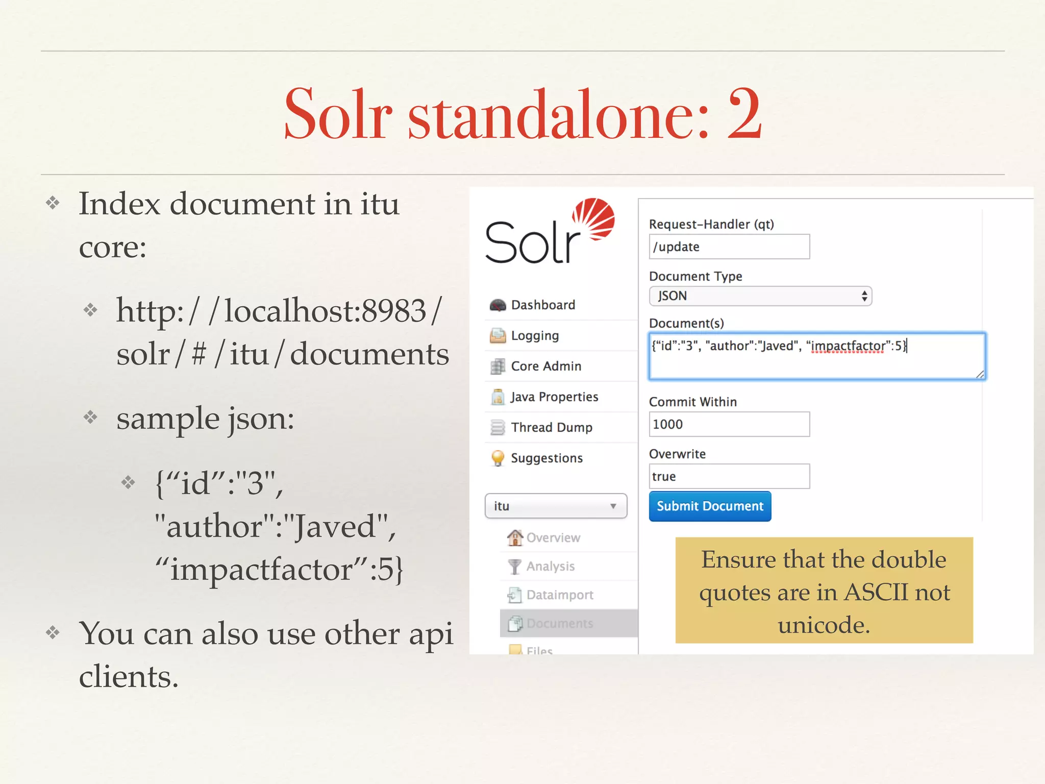 Solr standalone: 2
❖ Index document in itu
core:
❖ http://localhost:8983/
solr/#/itu/documents
❖ sample json:
❖ {“id”:"3",
"author":"Javed",
“impactfactor”:5}
❖ You can also use other api
clients.
Ensure that the double
quotes are in ASCII not
unicode.
 