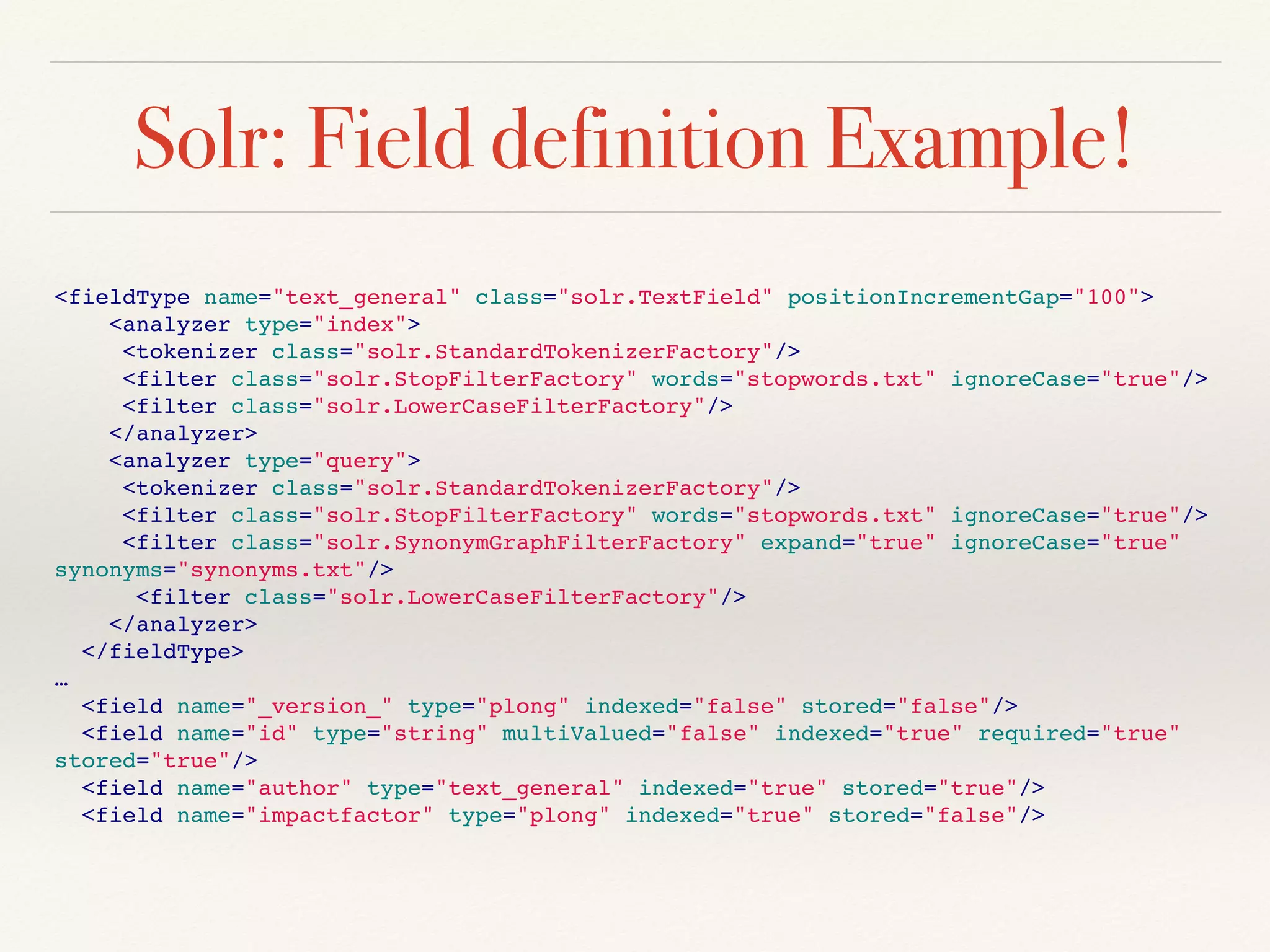 Solr: Field definition Example!
<fieldType name="text_general" class="solr.TextField" positionIncrementGap="100">
<analyzer type="index">
<tokenizer class="solr.StandardTokenizerFactory"/>
<filter class="solr.StopFilterFactory" words="stopwords.txt" ignoreCase="true"/>
<filter class="solr.LowerCaseFilterFactory"/>
</analyzer>
<analyzer type="query">
<tokenizer class="solr.StandardTokenizerFactory"/>
<filter class="solr.StopFilterFactory" words="stopwords.txt" ignoreCase="true"/>
<filter class="solr.SynonymGraphFilterFactory" expand="true" ignoreCase="true"
synonyms="synonyms.txt"/>
<filter class="solr.LowerCaseFilterFactory"/>
</analyzer>
</fieldType>
…
<field name="_version_" type="plong" indexed="false" stored="false"/>
<field name="id" type="string" multiValued="false" indexed="true" required="true"
stored="true"/>
<field name="author" type="text_general" indexed="true" stored="true"/>
<field name="impactfactor" type="plong" indexed="true" stored="false"/>
 