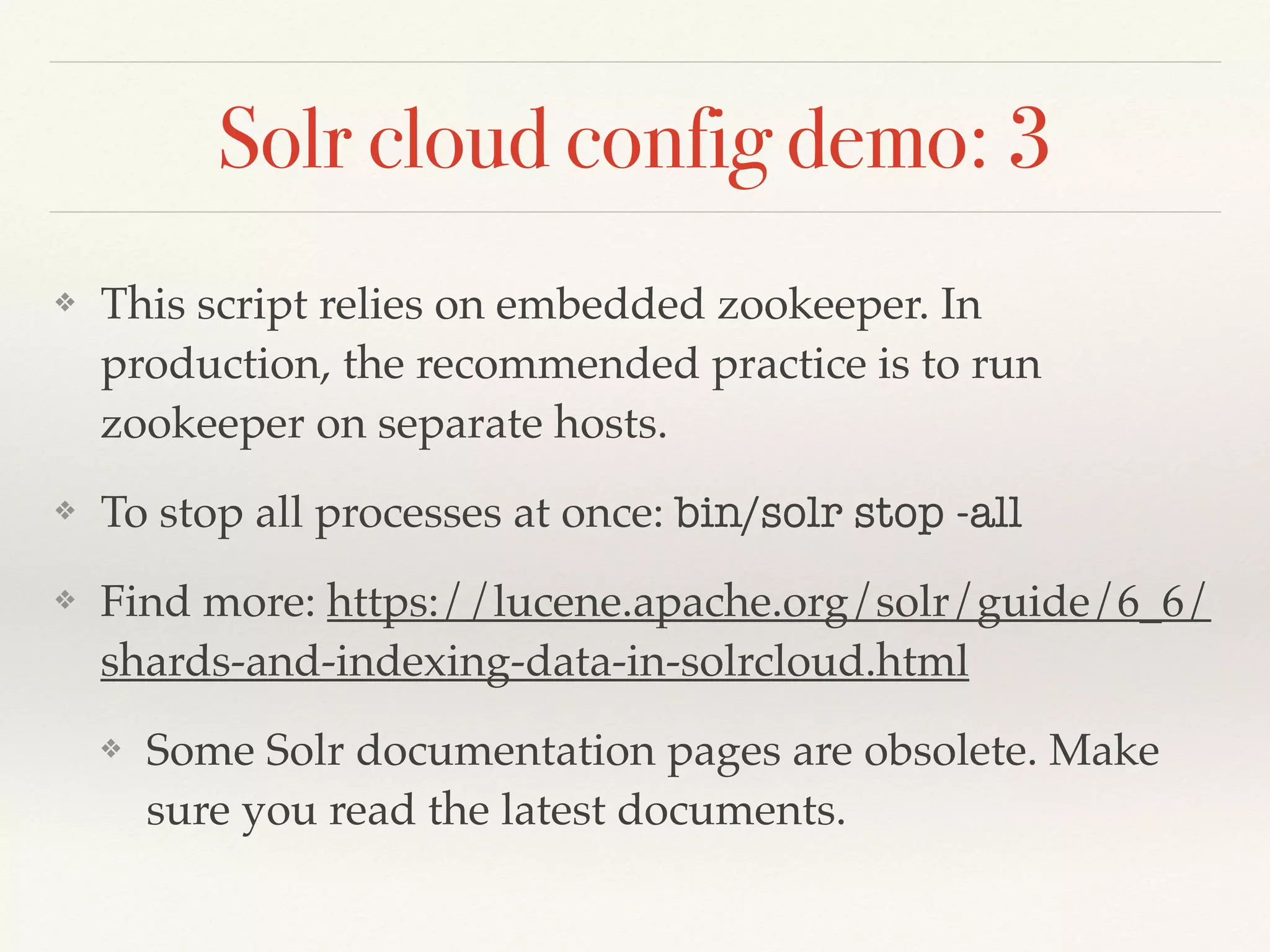 ❖ This script relies on embedded zookeeper. In
production, the recommended practice is to run
zookeeper on separate hosts.
❖ To stop all processes at once: bin/solr stop -all
❖ Find more: https://lucene.apache.org/solr/guide/6_6/
shards-and-indexing-data-in-solrcloud.html
❖ Some Solr documentation pages are obsolete. Make
sure you read the latest documents.
Solr cloud config demo: 3
 