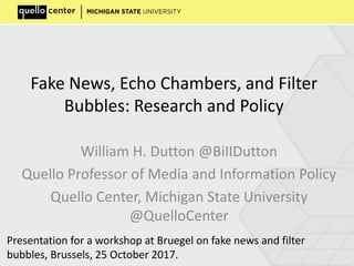 Fake News, Echo Chambers, and Filter
Bubbles: Research and Policy
William H. Dutton @BiIIDutton
Quello Professor of Media and Information Policy
Quello Center, Michigan State University
@QuelloCenter
Presentation for a workshop at Bruegel on fake news and filter
bubbles, Brussels, 25 October 2017.
 