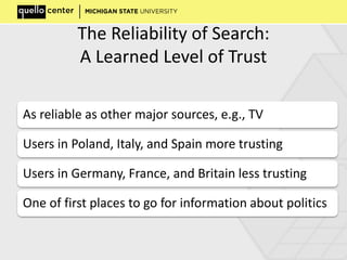 The Reliability of Search:
A Learned Level of Trust
As reliable as other major sources, e.g., TV
Users in Poland, Italy, and Spain more trusting
Users in Germany, France, and Britain less trusting
One of first places to go for information about politics
 