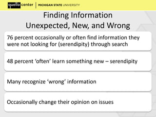 Finding Information
Unexpected, New, and Wrong
76 percent occasionally or often find information they
were not looking for (serendipity) through search
48 percent ‘often’ learn something new – serendipity
Many recognize ‘wrong’ information
Occasionally change their opinion on issues
 
