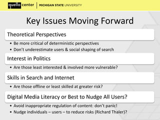 Key Issues Moving Forward
Theoretical Perspectives
• Be more critical of deterministic perspectives
• Don’t underestimate users & social shaping of search
Interest in Politics
• Are those least interested & involved more vulnerable?
Skills in Search and Internet
• Are those offline or least skilled at greater risk?
Digital Media Literacy or Best to Nudge All Users?
• Avoid inappropriate regulation of content: don’t panic!
• Nudge individuals – users – to reduce risks (Richard Thaler)?
 
