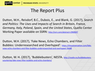 The Report Plus
Dutton, W.H., Reisdorf, B.C., Dubois, E., and Blank, G. (2017), Search
and Politics: The Uses and Impacts of Search in Britain, France,
Germany, Italy, Poland, Spain, and the United States, Quello Center
Working Paper available on SSRN: http://ssrn.com/abstract=2960697
Dutton, W.H. (2017), ‘Fake News, Echo Chambers, and Filter
Bubbles: Underresearched and Overhyped’: https://theconversation.com/fake-
news-echo-chambers-and-filter-bubbles-underresearched-and-overhyped-76688
Dutton, W. H. (2017), ‘Bubblebusters’, NESTA. http://readie.eu/bubblebusters-
countering-fake-news-filter-bubbles-and-echo-chambers/
 