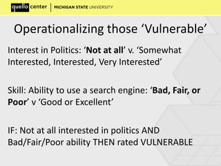 Operationalizing those ‘Vulnerable’
Interest in Politics: ‘Not at all’ v. ‘Somewhat
Interested, Interested, Very Interested’
Skill: Ability to use a search engine: ‘Bad, Fair, or
Poor’ v ‘Good or Excellent’
IF: Not at all interested in politics AND
Bad/Fair/Poor ability THEN rated VULNERABLE
 