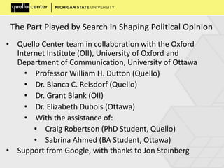 The Part Played by Search in Shaping Political Opinion
• Quello Center team in collaboration with the Oxford
Internet Institute (OII), University of Oxford and
Department of Communication, University of Ottawa
• Professor William H. Dutton (Quello)
• Dr. Bianca C. Reisdorf (Quello)
• Dr. Grant Blank (OII)
• Dr. Elizabeth Dubois (Ottawa)
• With the assistance of:
• Craig Robertson (PhD Student, Quello)
• Sabrina Ahmed (BA Student, Ottawa)
• Support from Google, with thanks to Jon Steinberg
 