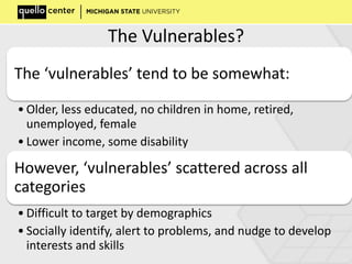 The Vulnerables?
The ‘vulnerables’ tend to be somewhat:
• Older, less educated, no children in home, retired,
unemployed, female
• Lower income, some disability
However, ‘vulnerables’ scattered across all
categories
• Difficult to target by demographics
• Socially identify, alert to problems, and nudge to develop
interests and skills
 