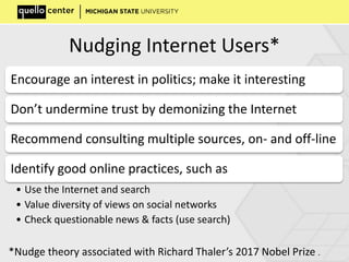 Nudging Internet Users*
Encourage an interest in politics; make it interesting
Don’t undermine trust by demonizing the Internet
Recommend consulting multiple sources, on- and off-line
Identify good online practices, such as
• Use the Internet and search
• Value diversity of views on social networks
• Check questionable news & facts (use search)
*Nudge theory associated with Richard Thaler’s 2017 Nobel Prize .
 