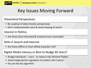 Key Issues Moving Forward
Theoretical Perspectives
• Be sceptical of deterministic perspectives
• Don’t underestimate users & social shaping of search
Interest in Politics
• Are those least interested & involved more vulnerable?
Skills in Search and Internet
• Are those offline or least skilled at greater risk?
Digital Media Literacy or Best to Nudge All Users?
• Nudge individuals – users – to reduce risks (Richard Thaler)
• Avoid inappropriate regulation of content: don’t panic!
• You are the key algorithm
 