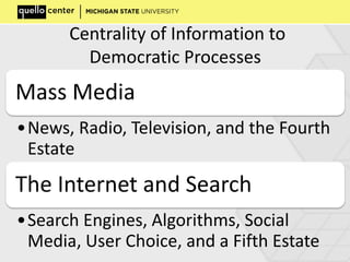 Centrality of Information to
Democratic Processes
Mass Media
•News, Radio, Television, and the Fourth
Estate
The Internet and Search
•Search Engines, Algorithms, Social
Media, User Choice, and a Fifth Estate
 