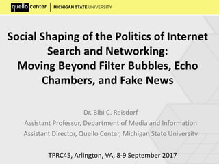 Social Shaping of the Politics of Internet
Search and Networking:
Moving Beyond Filter Bubbles, Echo
Chambers, and Fake News
Dr. Bibi C. Reisdorf
Assistant Professor, Department of Media and Information
Assistant Director, Quello Center, Michigan State University
TPRC45, Arlington, VA, 8-9 September 2017
 