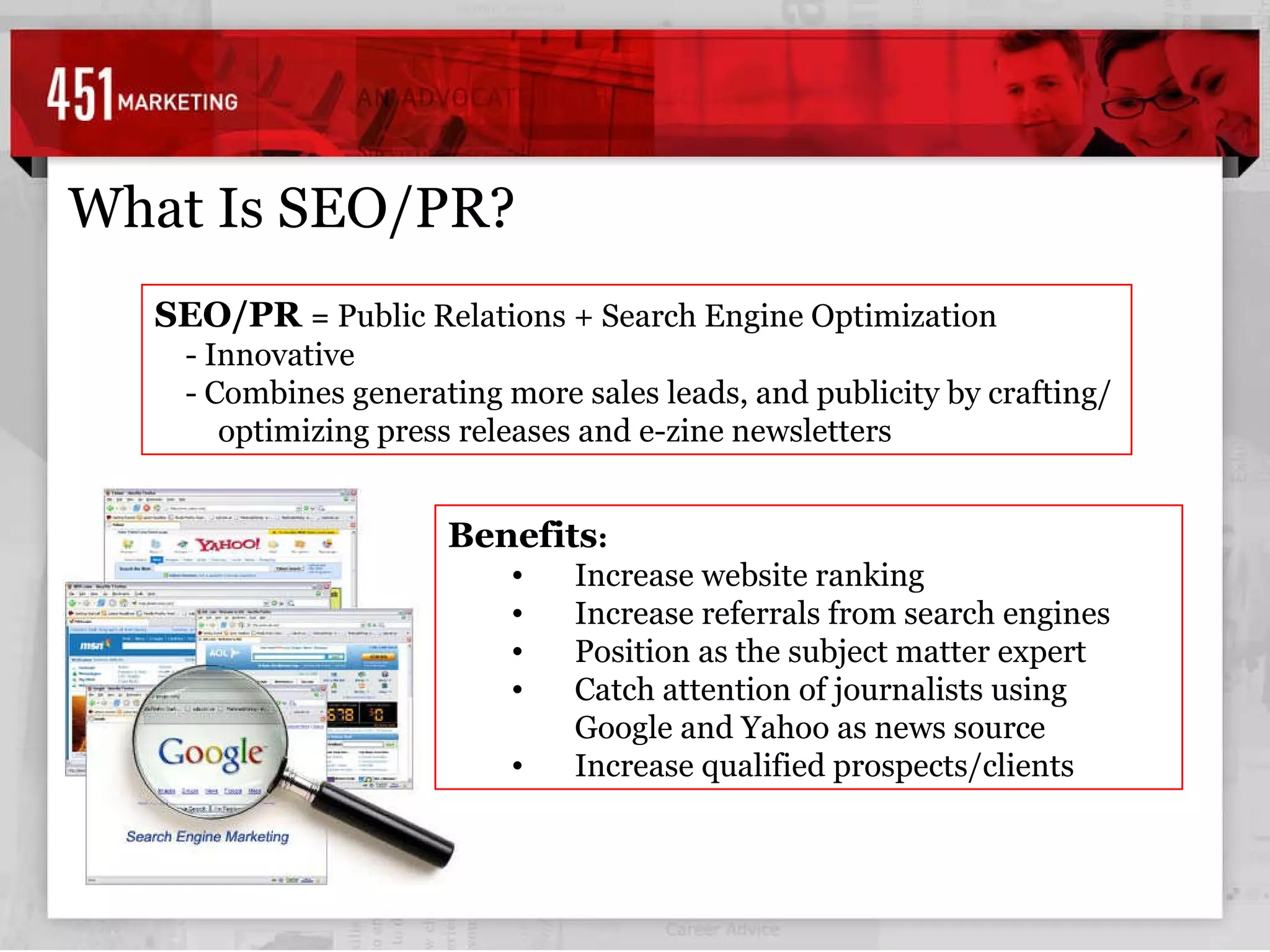 SEO/PR  =  Public Relations + Search Engine Optimization - Innovative - Combines generating more sales leads, and publicity by crafting/optimizing press releases and e-zine newsletters   What Is SEO/PR? Benefits : Increase website ranking  Increase referrals from search engines Position as the subject matter expert Catch attention of journalists using Google and Yahoo as news source Increase qualified prospects/clients 