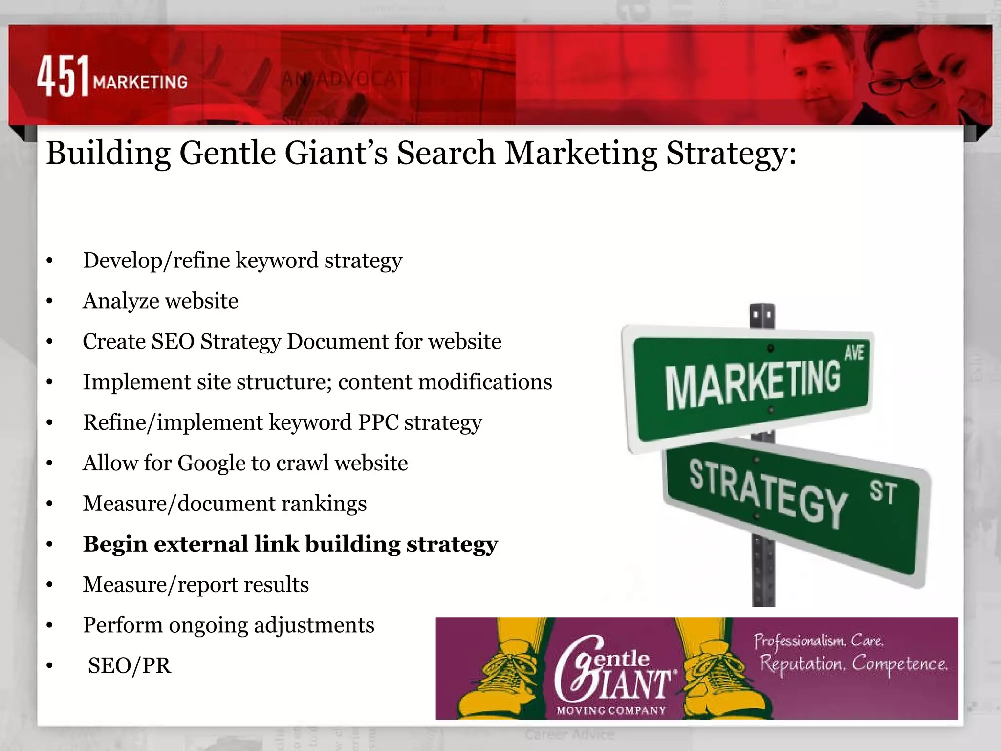 Building Gentle Giant’s Search Marketing Strategy: Develop/refine keyword strategy Analyze website Create SEO Strategy Document for website Implement site structure; content modifications Refine/implement keyword PPC strategy Allow for Google to crawl website Measure/document rankings Begin external link building strategy Measure/report results Perform ongoing adjustments SEO/PR 