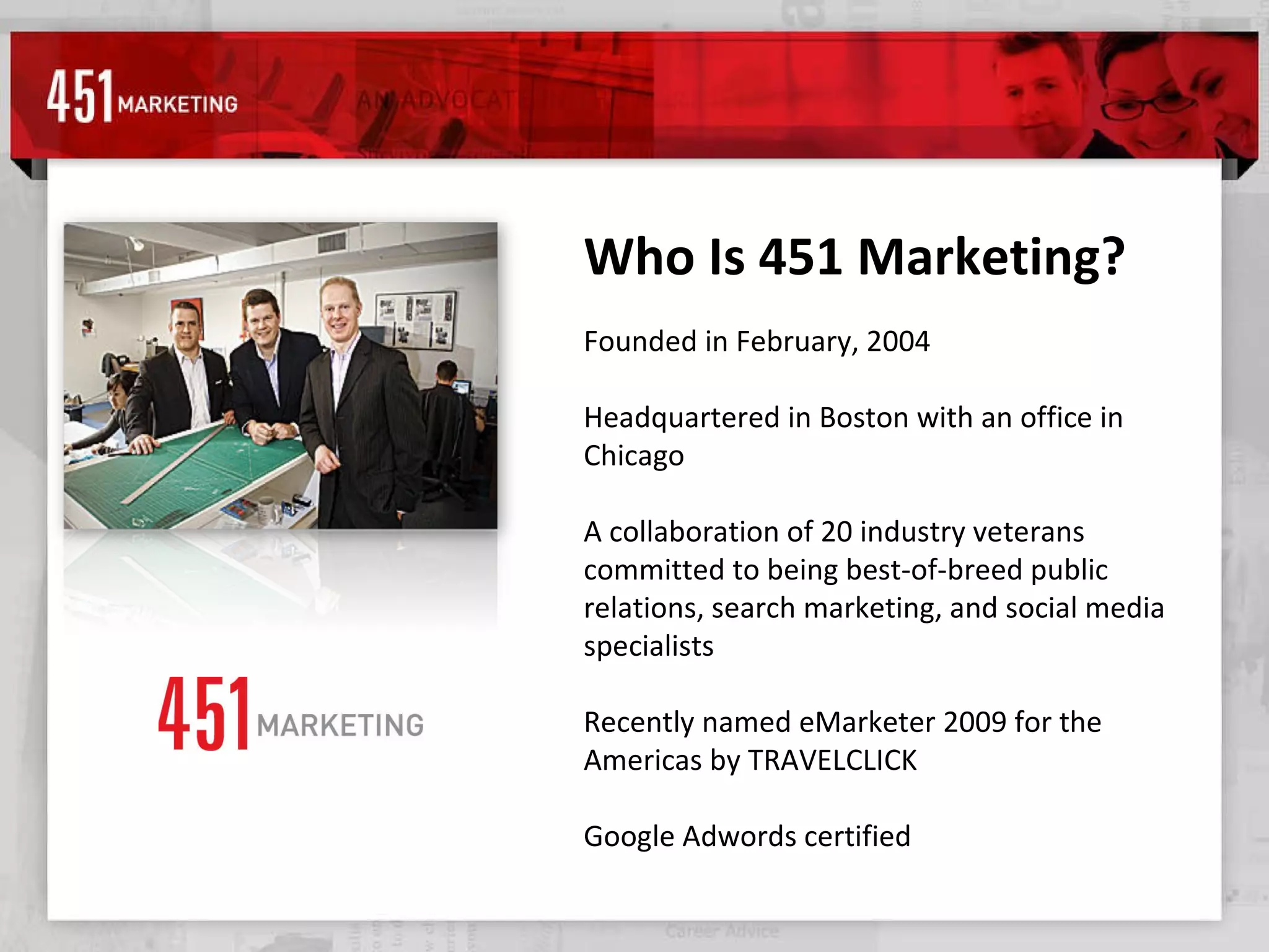 Who Is 451 Marketing? Founded in February, 2004  Headquartered in Boston with an office in Chicago A collaboration of 20 industry veterans committed to being best-of-breed public relations, search marketing, and social media specialists Recently named eMarketer 2009 for the Americas by TRAVELCLICK Google Adwords certified 