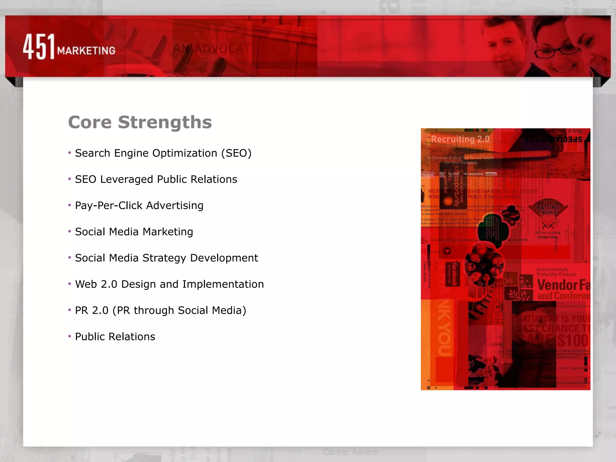 Core Strengths Search Engine Optimization (SEO) SEO Leveraged Public Relations Pay-Per-Click Advertising Social Media Marketing Social Media Strategy Development Web 2.0 Design and Implementation PR 2.0 (PR through Social Media) Public Relations 