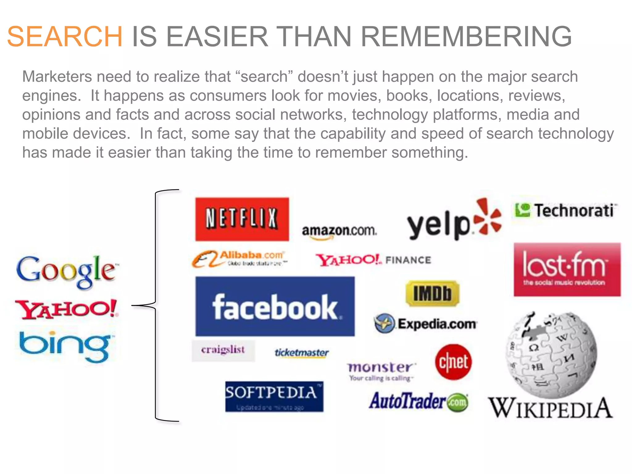 SEARCH IS EASIER THAN REMEMBERINGMarketers need to realize that “search” doesn’t just happen on the major search engines.  It happens as consumers look for movies, books, locations, reviews, opinions and facts and across social networks, technology platforms, media and mobile devices.  In fact, some say that the capability and speed of search technology has made it easier than taking the time to remember something.