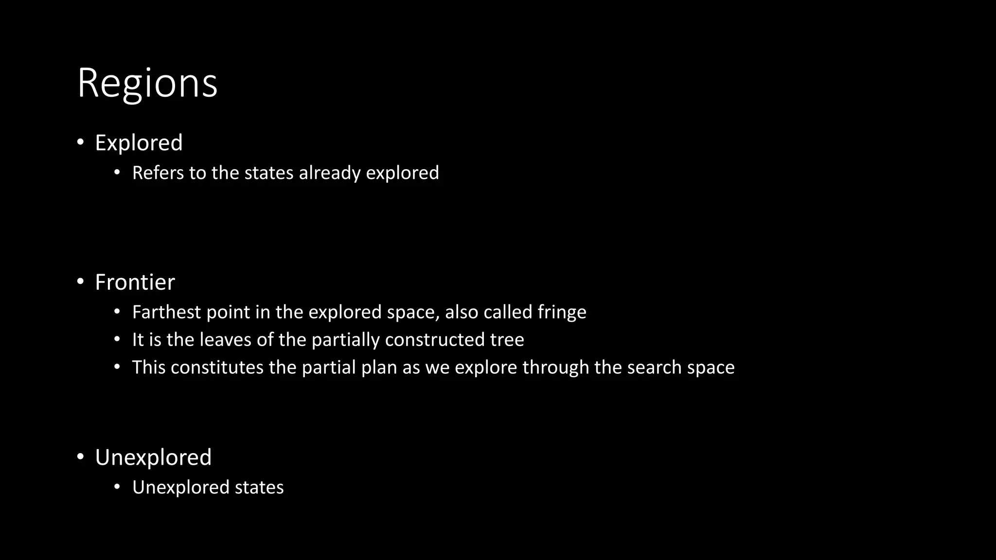 Regions
• Explored
• Refers to the states already explored
• Frontier
• Farthest point in the explored space, also called fringe
• It is the leaves of the partially constructed tree
• This constitutes the partial plan as we explore through the search space
• Unexplored
• Unexplored states
 