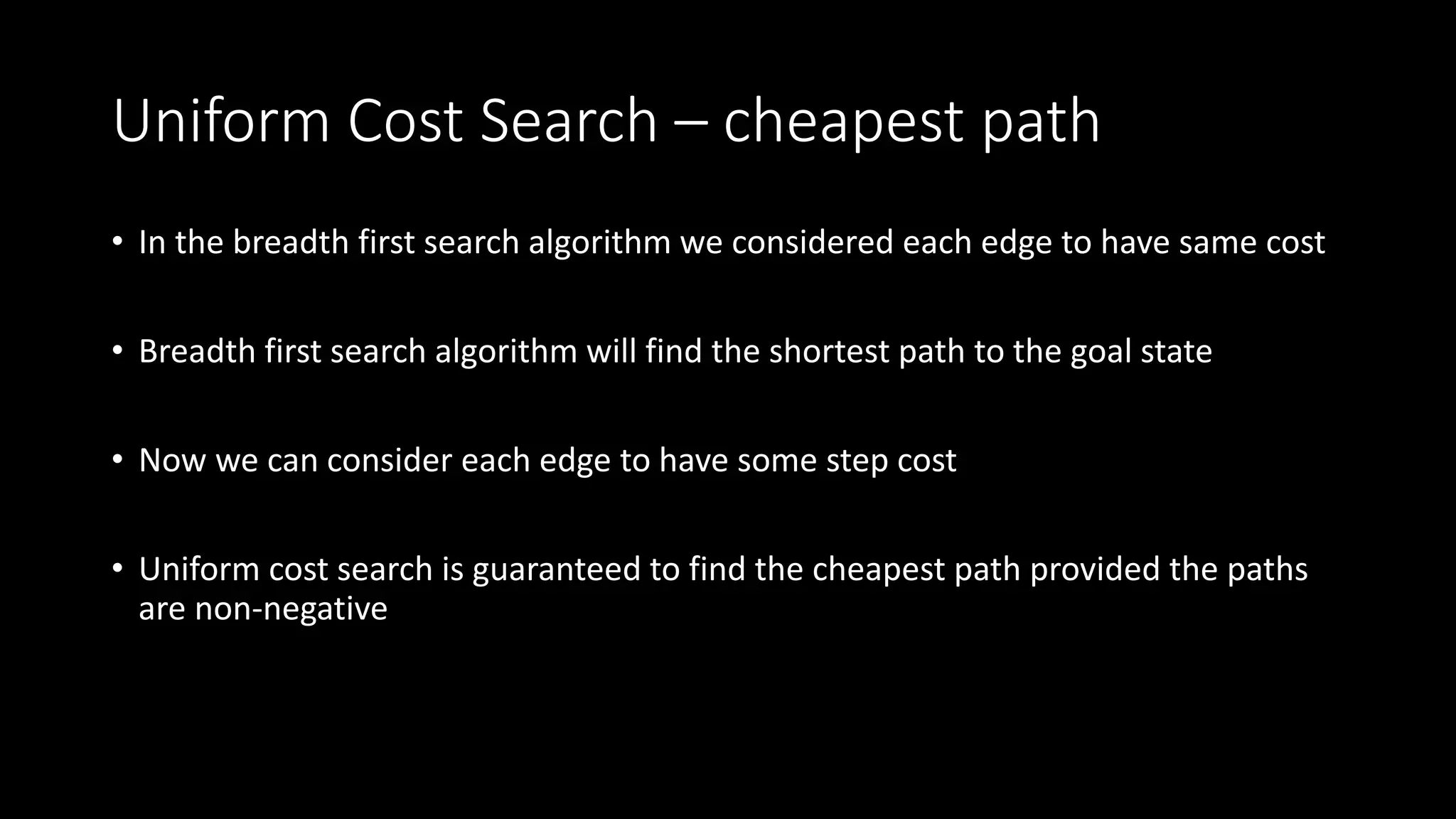 Uniform Cost Search – cheapest path
• In the breadth first search algorithm we considered each edge to have same cost
• Breadth first search algorithm will find the shortest path to the goal state
• Now we can consider each edge to have some step cost
• Uniform cost search is guaranteed to find the cheapest path provided the paths
are non-negative
 