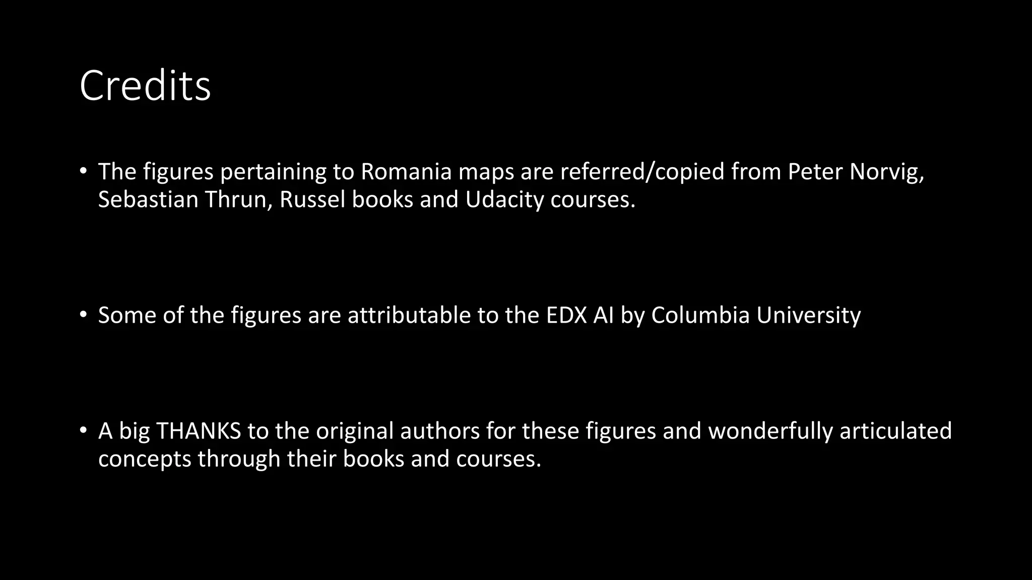 Credits
• The figures pertaining to Romania maps are referred/copied from Peter Norvig,
Sebastian Thrun, Russel books and Udacity courses.
• Some of the figures are attributable to the EDX AI by Columbia University
• A big THANKS to the original authors for these figures and wonderfully articulated
concepts through their books and courses.
 