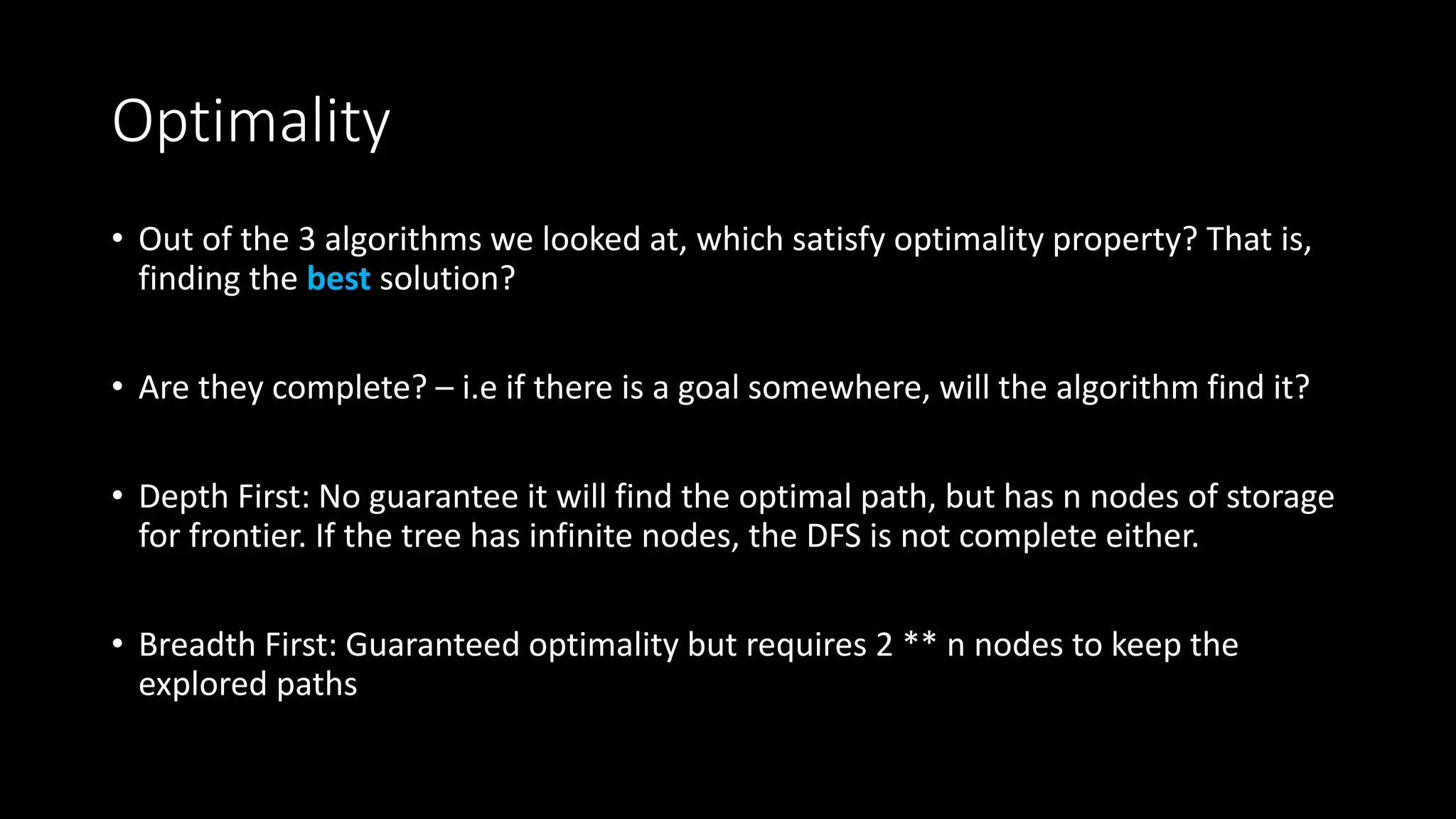 Optimality
• Out of the 3 algorithms we looked at, which satisfy optimality property? That is,
finding the best solution?
• Are they complete? – i.e if there is a goal somewhere, will the algorithm find it?
• Depth First: No guarantee it will find the optimal path, but has n nodes of storage
for frontier. If the tree has infinite nodes, the DFS is not complete either.
• Breadth First: Guaranteed optimality but requires 2 ** n nodes to keep the
explored paths
 