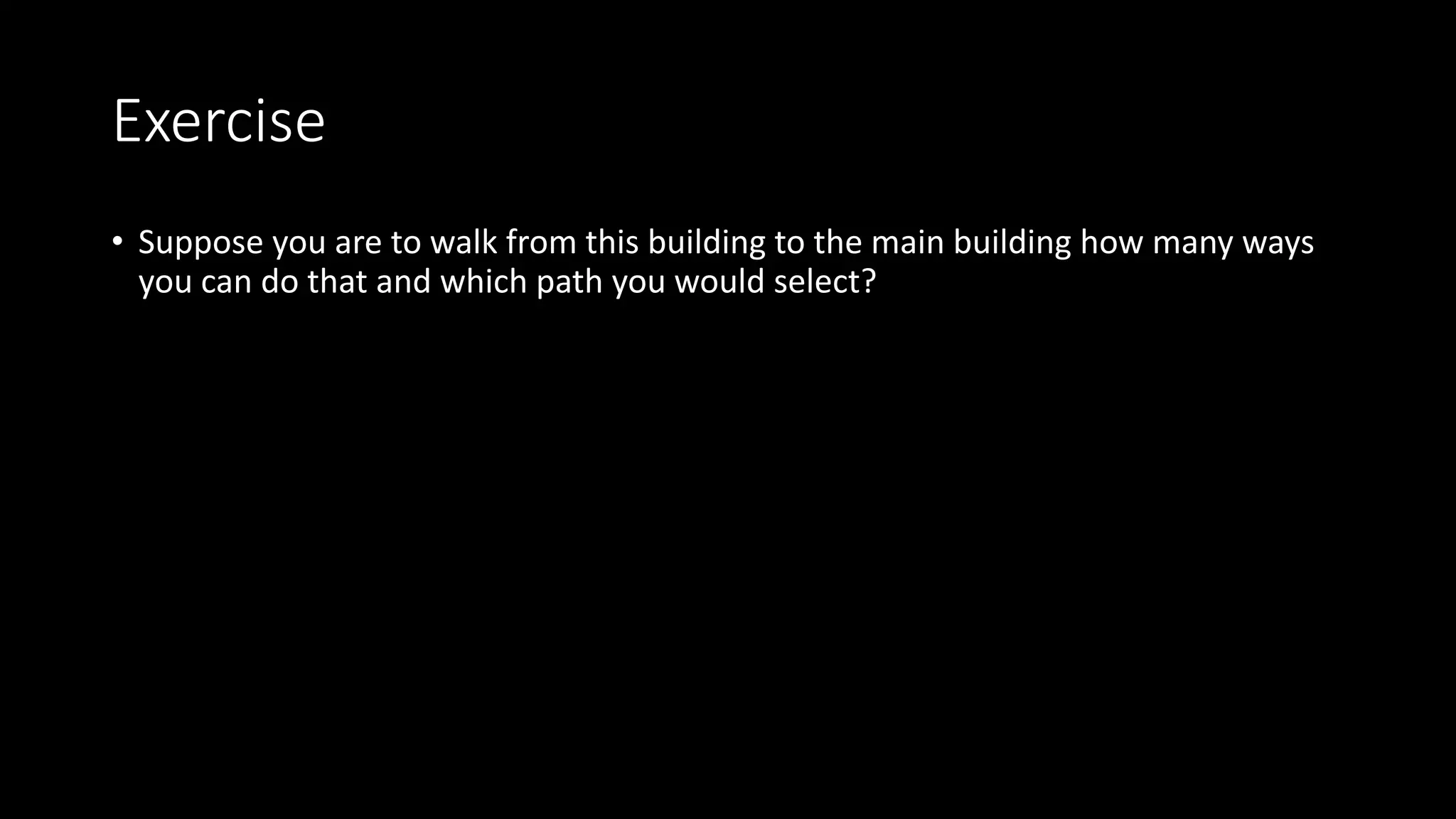 Exercise
• Suppose you are to walk from this building to the main building how many ways
you can do that and which path you would select?
 
