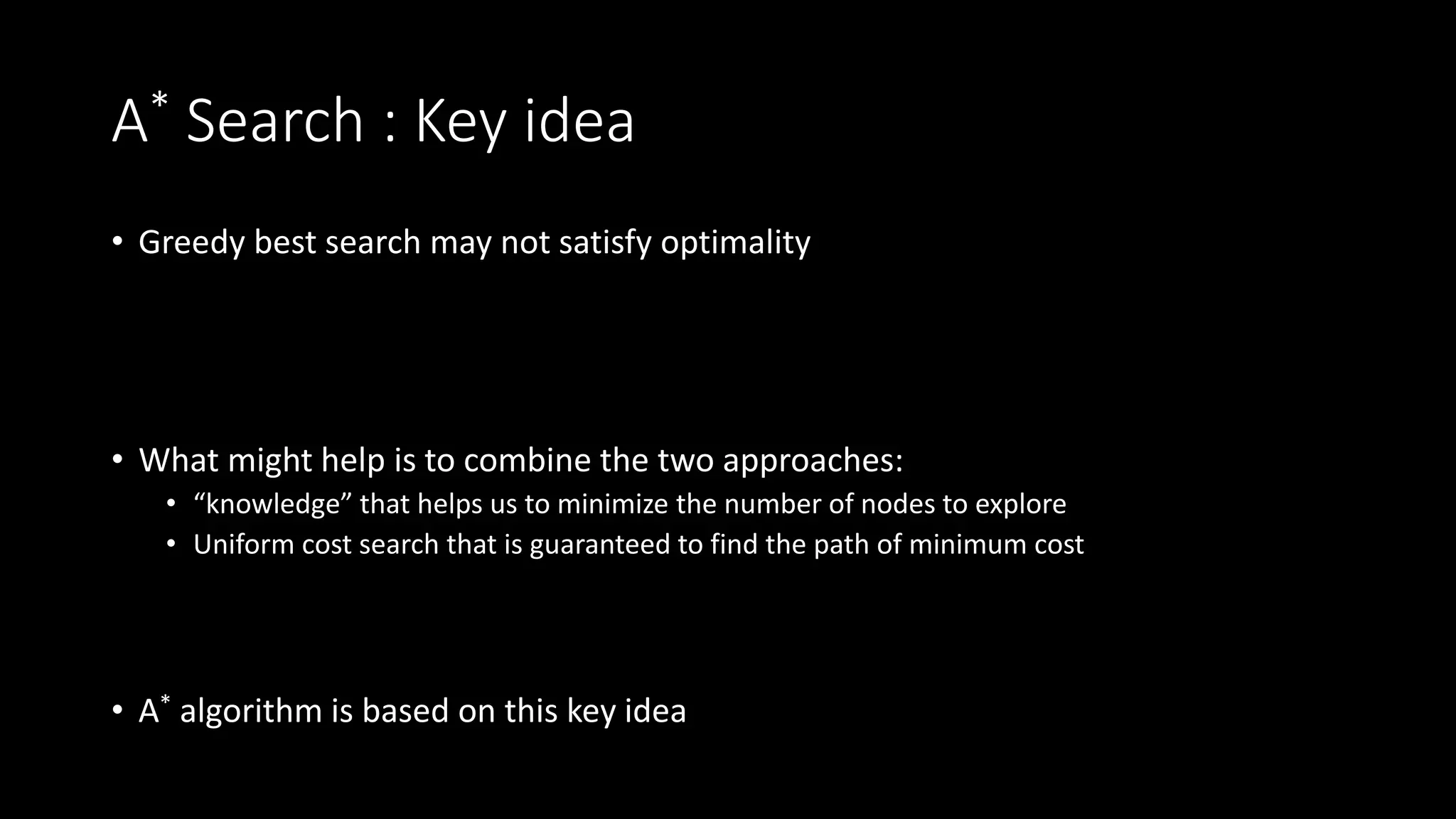 A* Search : Key idea
• Greedy best search may not satisfy optimality
• What might help is to combine the two approaches:
• “knowledge” that helps us to minimize the number of nodes to explore
• Uniform cost search that is guaranteed to find the path of minimum cost
• A* algorithm is based on this key idea
 