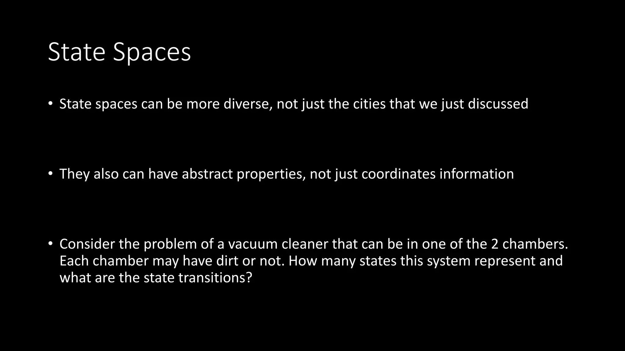 State Spaces
• State spaces can be more diverse, not just the cities that we just discussed
• They also can have abstract properties, not just coordinates information
• Consider the problem of a vacuum cleaner that can be in one of the 2 chambers.
Each chamber may have dirt or not. How many states this system represent and
what are the state transitions?
 