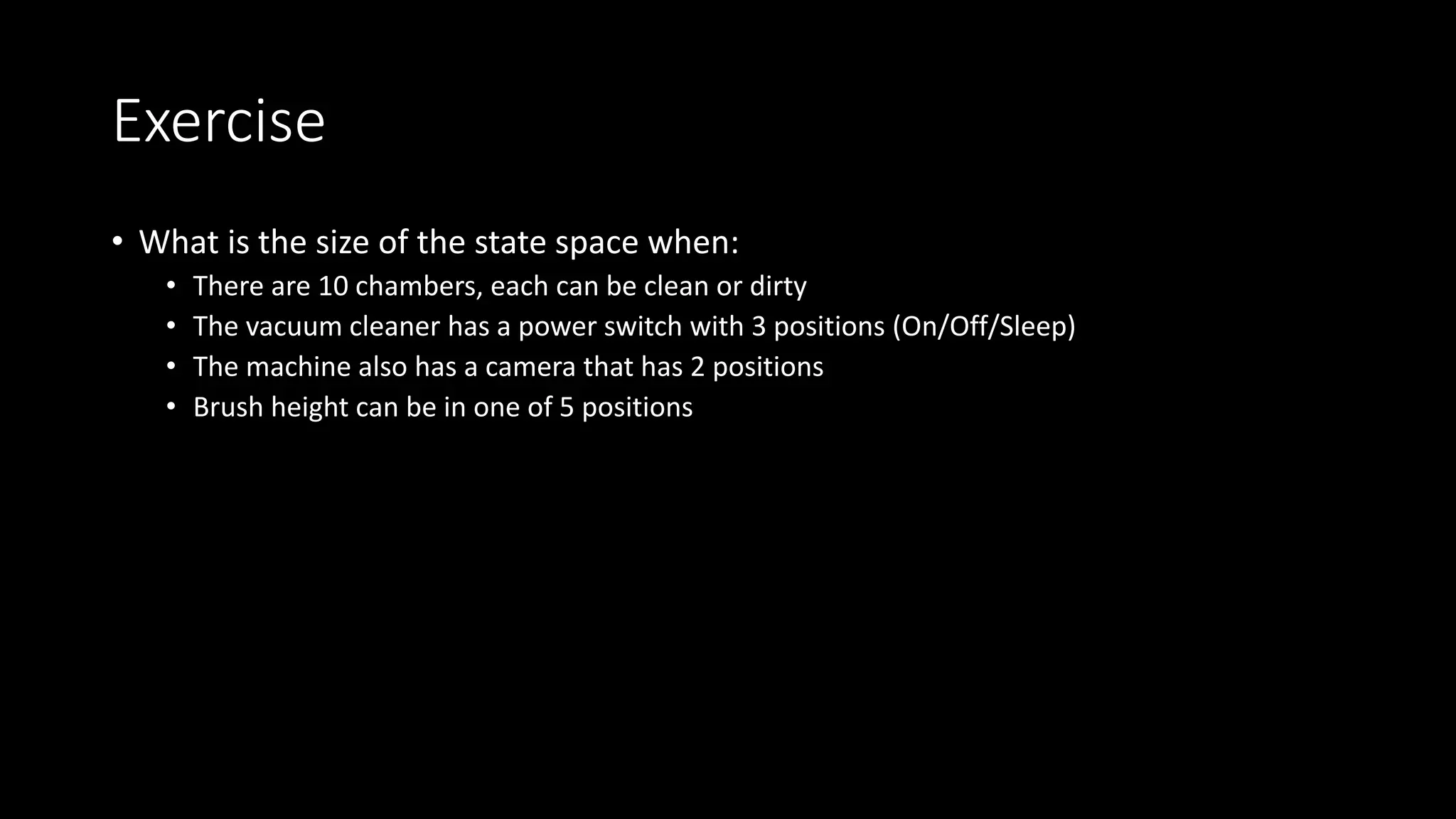 Exercise
• What is the size of the state space when:
• There are 10 chambers, each can be clean or dirty
• The vacuum cleaner has a power switch with 3 positions (On/Off/Sleep)
• The machine also has a camera that has 2 positions
• Brush height can be in one of 5 positions
 