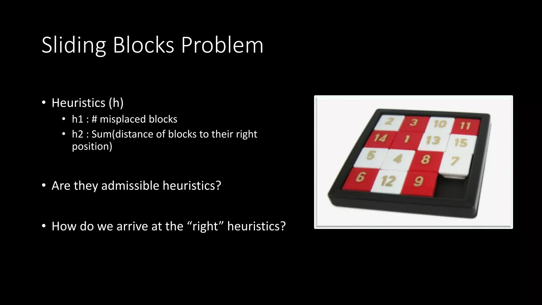 Sliding Blocks Problem
• Heuristics (h)
• h1 : # misplaced blocks
• h2 : Sum(distance of blocks to their right
position)
• Are they admissible heuristics?
• How do we arrive at the “right” heuristics?
 