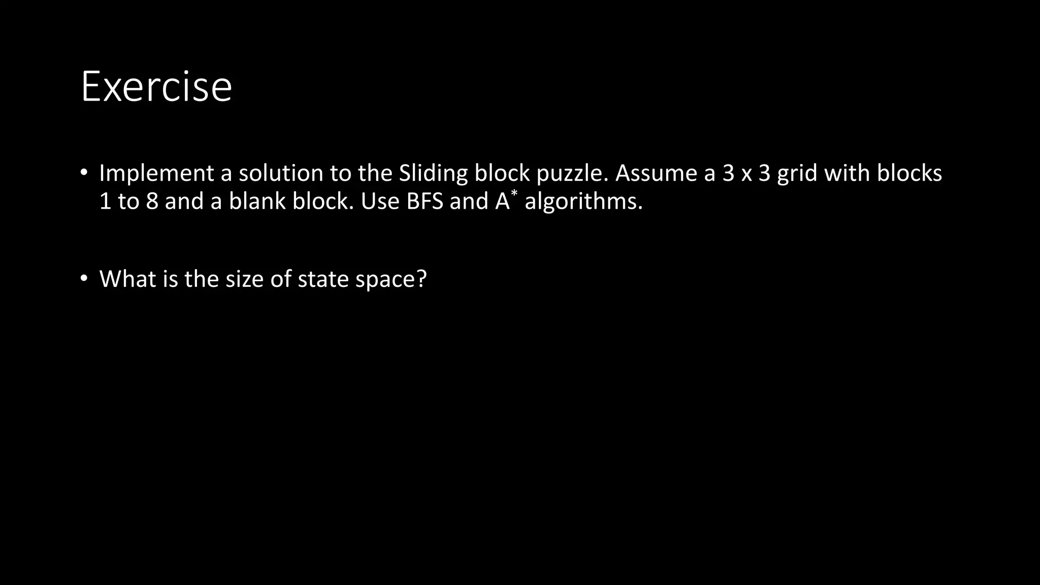 Exercise
• Implement a solution to the Sliding block puzzle. Assume a 3 x 3 grid with blocks
1 to 8 and a blank block. Use BFS and A* algorithms.
• What is the size of state space?
 