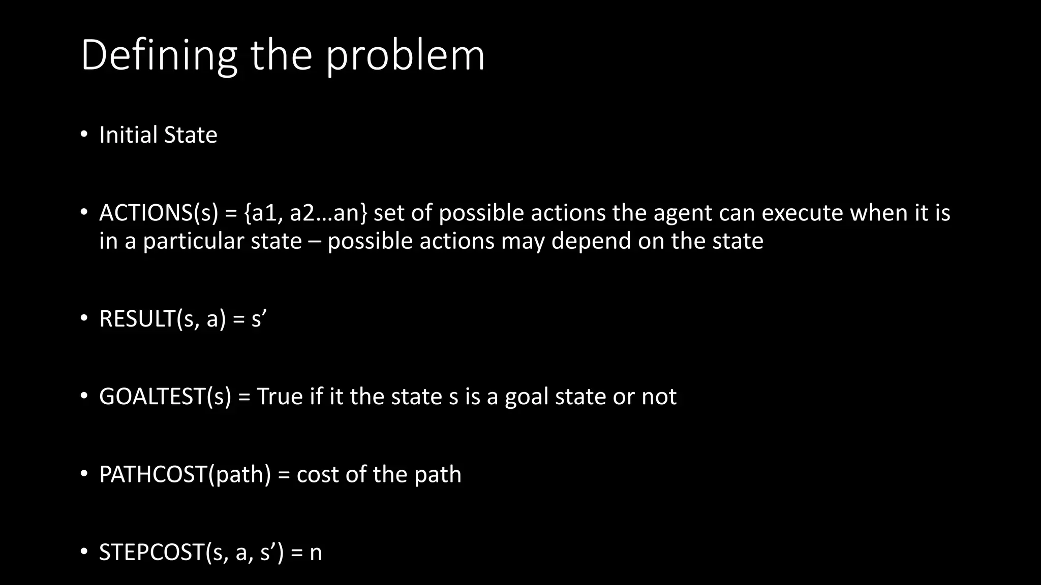 Defining the problem
• Initial State
• ACTIONS(s) = {a1, a2…an} set of possible actions the agent can execute when it is
in a particular state – possible actions may depend on the state
• RESULT(s, a) = s’
• GOALTEST(s) = True if it the state s is a goal state or not
• PATHCOST(path) = cost of the path
• STEPCOST(s, a, s’) = n
 