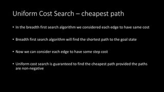 Uniform Cost Search – cheapest path
• In the breadth first search algorithm we considered each edge to have same cost
• Breadth first search algorithm will find the shortest path to the goal state
• Now we can consider each edge to have some step cost
• Uniform cost search is guaranteed to find the cheapest path provided the paths
are non-negative
 