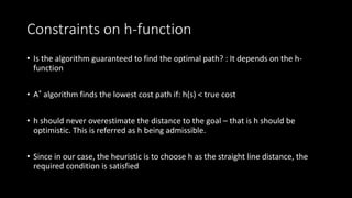 Constraints on h-function
• Is the algorithm guaranteed to find the optimal path? : It depends on the h-
function
• A* algorithm finds the lowest cost path if: h(s) < true cost
• h should never overestimate the distance to the goal – that is h should be
optimistic. This is referred as h being admissible.
• Since in our case, the heuristic is to choose h as the straight line distance, the
required condition is satisfied
 