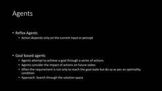 Agents
• Reflex Agents
• Action depends only on the current input or percept
• Goal based agents
• Agents attempt to achieve a goal through a series of actions
• Agents consider the impact of actions on future states
• Often the requirement is not only to reach the goal state but do so as per an optimality
condition
• Approach: Search through the solution space
 