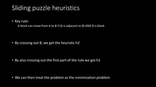 Sliding puzzle heuristics
• Key rule:
A block can move from A to B if (A is adjacent to B) AND B is blank
• By crossing out B, we get the heuristic h2
• By also crossing out the first part of the rule we get h1
• We can then treat the problem as the minimization problem
 
