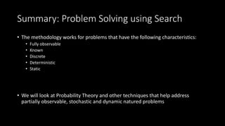 Summary: Problem Solving using Search
• The methodology works for problems that have the following characteristics:
• Fully observable
• Known
• Discrete
• Deterministic
• Static
• We will look at Probability Theory and other techniques that help address
partially observable, stochastic and dynamic natured problems
 