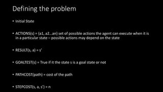 Defining the problem
• Initial State
• ACTIONS(s) = {a1, a2…an} set of possible actions the agent can execute when it is
in a particular state – possible actions may depend on the state
• RESULT(s, a) = s’
• GOALTEST(s) = True if it the state s is a goal state or not
• PATHCOST(path) = cost of the path
• STEPCOST(s, a, s’) = n
 