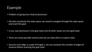 Example
• Problem of going from Arad to Bucharest
• All cities constitute the state space, we need to navigate through the state space
and reach the goal
• In our case Bucharest is the goal state and all other states are non-goal state
• There are many possible actions that we can take when in a given state
• Assume each edge is a path of length 1, we can compute the number of edges to
traverse before reaching the goal state
 