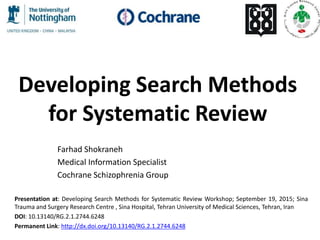 Developing Search Methods
for Systematic Review
Farhad Shokraneh
Medical Information Specialist
Cochrane Schizophrenia Group
Presentation at: Developing Search Methods for Systematic Review Workshop; September 19, 2015; Sina
Trauma and Surgery Research Centre , Sina Hospital, Tehran University of Medical Sciences, Tehran, Iran
DOI: 10.13140/RG.2.1.2744.6248
Permanent Link: http://dx.doi.org/10.13140/RG.2.1.2744.6248
 