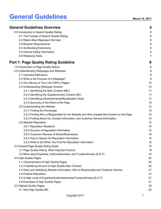  
General   Guidelines   March   14,   2017 
 
General   Guidelines   Overview 5 
0.0   Introduction   to   Search   Quality   Rating 6 
0.1   The   Purpose   of   Search   Quality   Rating 6 
0.2   Raters   Must   Represent   the   User 6 
0.3   Browser   Requirements 6 
0.4   Ad   Blocking   Extensions 6 
0.5   Internet   Safety   Information 6 
0.6   Releasing   Tasks 7 
Part   1:   Page   Quality   Rating   Guideline 8 
1.0   Introduction   to   Page   Quality   Rating 8 
2.0   Understanding   Webpages   and   Websites 8 
2.1   Important   Definitions 8 
2.2   What   is   the   Purpose   of   a   Webpage? 9 
2.3   Your   Money   or   Your   Life   (YMYL)   Pages 10 
2.4   Understanding   Webpage   Content 10 
2.4.1   Identifying   the   Main   Content   (MC) 11 
2.4.2   Identifying   the   Supplementary   Content   (SC) 11 
2.4.3   Identifying   Advertisements/Monetization   (Ads) 11 
2.4.4   Summary   of   the   Parts   of   the   Page 12 
2.5   Understanding   the   Website 12 
2.5.1   Finding   the   Homepage 12 
2.5.2   Finding   Who   is   Responsible   for   the   Website   and   Who   Created   the   Content   on   the   Page 14 
2.5.3   Finding   About   Us,   Contact   Information,   and   Customer   Service   Information 14 
2.6   Website   Reputation 15 
2.6.1   Reputation   Research 16 
2.6.2   Sources   of   Reputation   Information 16 
2.6.3   Customer   Reviews   of   Stores/Businesses 16 
2.6.4   How   to   Search   for   Reputation   Information 16 
2.6.5   What   to   Do   When   You   Find   No   Reputation   Information 18 
3.0   Overall   Page   Quality   Rating   Scale 18 
3.1   Page   Quality   Rating:   Most   Important   Factors 19 
3.2   More   about   Expertise,   Authoritativeness,   and   Trustworthiness   (E­A­T) 19 
4.0   High   Quality   Pages 20 
4.1   Characteristics   of   High   Quality   Pages 20 
4.2   A   Satisfying   Amount   of   High   Quality   Main   Content 20 
4.3   Clear   and   Satisfying   Website   Information:   Who   is   Responsible   and   Customer   Service 21 
4.4   Positive   Reputation 21 
4.5   A   High   Level   of   Expertise/Authoritativeness/Trustworthiness   (E­A­T) 21 
4.6   Examples   of   High   Quality   Pages 21 
5.0   Highest   Quality   Pages 25 
5.1   Very   High   Quality   MC 25 
Copyright   2017 1 
 
 