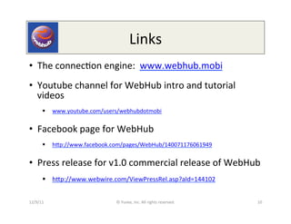 Links	
  
•  The	
  connec0on	
  engine:	
  	
  www.webhub.mobi	
  
•  Youtube	
  channel	
  for	
  WebHub	
  intro	
  and	
  tutorial	
  
   videos	
  
         §  www.youtube.com/users/webhubdotmobi	
  
	
  




•  Facebook	
  page	
  for	
  WebHub	
  
         §  hep://www.facebook.com/pages/WebHub/140071176061949	
  	
  


•  Press	
  release	
  for	
  v1.0	
  commercial	
  release	
  of	
  WebHub	
  
         §  hep://www.webwire.com/ViewPressRel.asp?aId=144102	
  


12/9/11	
                           ©	
  Yuvee,	
  Inc.	
  All	
  rights	
  reserved.	
     10	
  
 