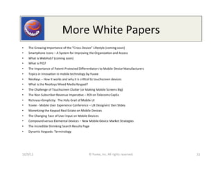 More	
  White	
  Papers	
  
•    The	
  Growing	
  Importance	
  of	
  the	
  “Cross-­‐Device”	
  Lifestyle	
  (coming	
  soon)	
  
•    Smartphone	
  Icons	
  –	
  A	
  System	
  for	
  Improving	
  the	
  Organiza0on	
  and	
  Access	
  
•    What	
  is	
  WebHub?	
  (coming	
  soon)	
  
•    What	
  is	
  PiQ?	
  
•    The	
  Importance	
  of	
  Patent-­‐Protected	
  Diﬀeren0ators	
  to	
  Mobile	
  Device	
  Manufacturers	
  
•    Topics	
  in	
  innova0on	
  in	
  mobile	
  technology	
  by	
  Yuvee	
  
•    NeoKeys	
  –	
  How	
  it	
  works	
  and	
  why	
  it	
  is	
  cri0cal	
  to	
  touchscreen	
  devices	
  
•    What	
  is	
  the	
  NeoKeys	
  Mixed	
  Media	
  Keypad?	
  
•    The	
  Challenge	
  of	
  Touchscreen	
  Clueer	
  (or	
  Making	
  Mobile	
  Screens	
  Big)	
  
•    The	
  Non-­‐Subscriber	
  Revenue	
  Impera0ve	
  –	
  ROI	
  on	
  Telecoms	
  CapEx	
  
•    Richness+Simplicity:	
  	
  The	
  Holy	
  Grail	
  of	
  Mobile	
  UI	
  
•    Yuvee	
  -­‐	
  Mobile	
  User	
  Experience	
  Conference	
  –	
  UX	
  Designers’	
  Den	
  Slides	
  
•    Mone0zing	
  the	
  Keypad	
  Real	
  Estate	
  on	
  Mobile	
  Devices	
  
•    The	
  Changing	
  Face	
  of	
  User	
  Input	
  on	
  Mobile	
  Devices	
  
•    Compound	
  versus	
  Elemental	
  Devices	
  –	
  New	
  Mobile	
  Device	
  Market	
  Strategies	
  
•    The	
  Incredible	
  Shrinking	
  Search	
  Results	
  Page	
  
•    Dynamic	
  Keypads:	
  Terminology	
  




12/9/11	
                                                                ©	
  Yuvee,	
  Inc.	
  All	
  rights	
  reserved.	
     11	
  
 
