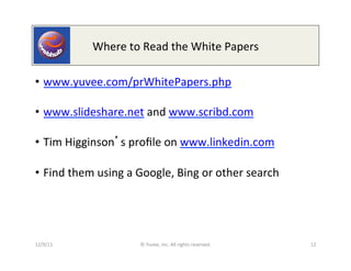 Where	
  to	
  Read	
  the	
  White	
  Papers	
  

•  www.yuvee.com/prWhitePapers.php	
  	
  	
  

•  www.slideshare.net	
  and	
  www.scribd.com	
  	
  

•  Tim	
  Higginson s	
  proﬁle	
  on	
  www.linkedin.com	
  	
  

•  Find	
  them	
  using	
  a	
  Google,	
  Bing	
  or	
  other	
  search	
  




12/9/11	
                       ©	
  Yuvee,	
  Inc.	
  All	
  rights	
  reserved.	
     12	
  
 