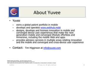 About	
  Yuvee	
  
     •  Yuvee
            –  owns a global patent portfolio in mobile
            –  develops and operates www.webhub.mobi
            –  designs, develops and licenses innovation in mobile and
               converged device user experiences that make the next
               generation mobile and converged lifestyle effortless and
               immersive, including the mobile Web and apps
            –  provides advisory services in multiple areas relating innovation
               and the mobile and converged and cross-device user experience

     •  Contact: Tim Higginson at info@yuvee.com



Patents issued and pending – see lists at www.yuvee.com.
Yuvee, PiQ, WebHub and NeoKeys are trademarks of Yuvee, Inc.
Other trademarks are the property of their respective owners. No relationship or endorsement is intended or implied.

     12/9/11	
                                                          ©	
  Yuvee,	
  Inc.	
  All	
  rights	
  reserved.	
     13	
  
 