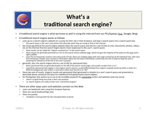 What’s	
  a	
  
                                                   tradi9onal	
  search	
  engine?	
  
•  A	
  tradi0onal	
  search	
  engine	
  is	
  what	
  we	
  know	
  so	
  well	
  in	
  using	
  the	
  Internet	
  from	
  our	
  PCs/laptops	
  (e.g.,	
  Google,	
  Bing)	
  
•  A	
  tradi0onal	
  search	
  engine	
  works	
  as	
  follows	
  
    –  users	
  go	
  to	
  a	
  search	
  engine’s	
  website	
  (or	
  a	
  proxy	
  for	
  their	
  site	
  in	
  their	
  browser),	
  and	
  type	
  a	
  search	
  query	
  into	
  a	
  search	
  query	
  box	
  
          •     the	
  search	
  query	
  is	
  the	
  user’s	
  text	
  phrase	
  that	
  describes	
  what	
  they	
  are	
  trying	
  to	
  ﬁnd	
  on	
  the	
  Internet	
  
    –  the	
  cloud	
  app	
  behind	
  the	
  search	
  engine	
  website	
  takes	
  the	
  search	
  query	
  and	
  returns	
  a	
  set	
  of	
  links	
  to	
  sites,	
  documents,	
  photos,	
  videos,	
  
       etc	
  on	
  the	
  Internet	
  that	
  the	
  search	
  engine	
  deems	
  most	
  responsive	
  to	
  the	
  user’s	
  	
  search	
  query	
  
          •     these	
  results	
  can	
  be	
  called	
  the	
  “organic	
  resultsacross”	
  to	
  the	
  search	
  query	
  
          •     these	
  results	
  are	
  generally	
  presented	
  as	
  a	
  list	
  on	
  the	
  search	
  returns	
  website	
  page,	
  which	
  list	
  gest	
  the	
  majority	
  of	
  the	
  space	
  on	
  the	
  page	
  and	
  is	
  
                right	
  jus0ﬁed	
  
          •     since	
  the	
  list	
  frequently	
  contains	
  many	
  thousands	
  of	
  links,	
  there	
  are	
  mul0ple	
  pages	
  with	
  each	
  page	
  containing	
  10-­‐20	
  individual	
  links,	
  with	
  each	
  
                link	
  containing	
  a	
  header	
  and	
  a	
  variety	
  of	
  informa0on	
  about	
  the	
  link	
  which	
  informa0on	
  summarizes	
  the	
  link	
  in	
  order	
  to	
  help	
  the	
  user	
  in	
  
                assessing	
  the	
  relevance	
  of	
  the	
  link	
  to	
  the	
  user’s	
  purpose	
  
    –  generally,	
  also,	
  the	
  search	
  engine	
  returns	
  a	
  set	
  of	
  ads	
  (or	
  sponsored	
  links)	
  
          •     these	
  sponsored	
  links	
  are	
  generally	
  located	
  on	
  the	
  leV	
  of	
  the	
  search	
  results	
  page,	
  and	
  usually	
  number	
  from	
  1	
  to	
  5	
  
          •     some0mes	
  sponsored	
  links	
  appear	
  in	
  the	
  organic	
  search	
  column,	
  usually	
  diﬀeren0ated	
  from	
  organic	
  (unpaid)	
  results	
  by	
  either	
  or	
  both	
  of	
  a	
  
                diﬀerent	
  background	
  color	
  and/or	
  a	
  small-­‐print	
  no0ce	
  that	
  the	
  link	
  is	
  an	
  “Ad”	
  
    –  these	
  two	
  sets	
  of	
  results	
  	
  (organic	
  results	
  and	
  sponsored	
  links)	
  generated	
  in	
  rela0on	
  to	
  a	
  user’s	
  search	
  query	
  and	
  presented	
  as	
  
       described	
  above	
  cons0tute	
  the	
  basis	
  for	
  tradi0ional	
  PC/Laptop-­‐based	
  search	
  engines	
  
    –  for	
  PCs/laptops	
  that	
  system	
  turns	
  out	
  to	
  be	
  incredibly	
  powerful	
  for	
  connec0ng	
  surfers	
  and	
  websites	
  (and	
  vice	
  versa)	
  
          •      which	
  is	
  a	
  good	
  thing	
  since	
  that	
  is	
  their	
  core	
  purpose	
  
          •      so,	
  search	
  engines	
  are	
  really	
  at	
  their	
  core	
  "connec0on	
  engines”	
  

•  There	
  are	
  other	
  ways	
  users	
  and	
  websites	
  connect	
  on	
  the	
  Web	
  
     –  users	
  can	
  bookmark	
  sites	
  using	
  their	
  browser	
  features	
  
     –  there	
  are	
  social	
  bookmarkings	
  sites	
  
     –  there	
  are	
  portals	
  
          •      Facebook	
  is	
  turning	
  itself	
  into	
  the	
  next	
  genera0on	
  of	
  portal	
  




12/9/11	
                                                                               ©	
  Yuvee,	
  Inc.	
  All	
  rights	
  reserved.	
                                                                                                     2	
  
 