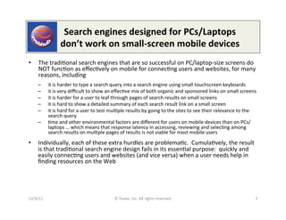  	
  	
  	
  	
  	
  Search	
  engines	
  designed	
  for	
  PCs/Laptops	
  
              	
  	
  	
  	
  	
  	
  don’t	
  work	
  on	
  small-­‐screen	
  mobile	
  devices	
  
•      The	
  tradi0onal	
  search	
  engines	
  that	
  are	
  so	
  successful	
  on	
  PC/laptop-­‐size	
  screens	
  do	
  
       NOT	
  func0on	
  as	
  eﬀec0vely	
  on	
  mobile	
  for	
  connec0ng	
  users	
  and	
  websites,	
  for	
  many	
  
       reasons,	
  including	
  
      –       it	
  is	
  harder	
  to	
  type	
  a	
  search	
  query	
  into	
  a	
  search	
  engine	
  using	
  small	
  touchscreen	
  keyboards	
  
      –       it	
  is	
  very	
  diﬃcult	
  to	
  show	
  an	
  eﬀec0ve	
  mix	
  of	
  both	
  organic	
  and	
  sponsored	
  links	
  on	
  small	
  screens	
  
      –       it	
  is	
  harder	
  for	
  a	
  user	
  to	
  leaf	
  through	
  pages	
  of	
  search	
  results	
  on	
  small	
  screens	
  
      –       it	
  is	
  hard	
  to	
  show	
  a	
  detailed	
  summary	
  of	
  each	
  search	
  result	
  link	
  on	
  a	
  small	
  screen	
  
      –       it	
  is	
  hard	
  for	
  a	
  user	
  to	
  test	
  mul0ple	
  results	
  by	
  going	
  to	
  the	
  sites	
  to	
  see	
  their	
  relevance	
  to	
  the	
  
              search	
  query	
  
      –       0me	
  and	
  other	
  environmental	
  factors	
  are	
  diﬀerent	
  for	
  users	
  on	
  mobile	
  devices	
  than	
  on	
  PCs/
              laptops	
  …	
  which	
  means	
  that	
  response	
  latency	
  in	
  accessing,	
  reviewing	
  and	
  selec0ng	
  among	
  
              search	
  results	
  on	
  mul0ple	
  pages	
  of	
  results	
  is	
  not	
  viable	
  for	
  most	
  mobile	
  users	
  
•  Individually,	
  each	
  of	
  these	
  extra	
  hurdles	
  are	
  problema0c.	
  	
  Cumula0vely,	
  the	
  result	
  
   is	
  that	
  tradi0onal	
  search	
  engine	
  design	
  fails	
  in	
  its	
  essen0al	
  purpose:	
  	
  quickly	
  and	
  
   easily	
  connec0ng	
  users	
  and	
  websites	
  (and	
  vice	
  versa)	
  when	
  a	
  user	
  needs	
  help	
  in	
  
   ﬁnding	
  resources	
  on	
  the	
  Web	
  




12/9/11	
                                                       ©	
  Yuvee,	
  Inc.	
  All	
  rights	
  reserved.	
                                                          3	
  
 