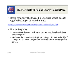 	
  	
  	
  	
  	
  	
  	
  	
  	
  	
  	
  The	
  Incredible	
  Shrinking	
  Search	
  Results	
  Page	
  

•  Please	
  read	
  our	
  "The	
  Incredible	
  Shrinking	
  Search	
  Results	
  
   Page”	
  white	
  paper	
  at	
  Slideshare.net	
  
     	
  
hep://www.slideshare.net/0mhigg/the-­‐incredible-­‐shrinking-­‐search-­‐results-­‐page-­‐82009	
  	
  	
  	
  
     	
  

•  That	
  white	
  paper	
  
       •  parses	
  the	
  design	
  and	
  use	
  from	
  a	
  user	
  perspec9ve	
  of	
  tradi0onal	
  
          search	
  engines	
  
       •  examines	
  the	
  problems	
  arising	
  from	
  trying	
  to	
  ﬁt	
  the	
  standard	
  (PC/
          laptop)	
  search	
  results	
  page	
  into	
  the	
  dimensions	
  of	
  a	
  smartphone	
  
          screen	
  



12/9/11	
                                      ©	
  Yuvee,	
  Inc.	
  All	
  rights	
  reserved.	
                     4	
  
 