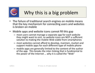  	
  	
  	
  	
  	
  Why	
  this	
  is	
  a	
  big	
  problem	
  
•  The	
  failure	
  of	
  tradi0onal	
  search	
  engines	
  on	
  mobile	
  means	
  
   that	
  the	
  key	
  mechanism	
  for	
  connec0ng	
  users	
  and	
  websites	
  
   is	
  broken	
  on	
  mobile	
  
•  Mobile	
  apps	
  and	
  website	
  icons	
  cannot	
  ﬁll	
  this	
  gap	
  
         –  most	
  users	
  cannot	
  manage	
  a	
  separate	
  app	
  for	
  each	
  website	
  
            they	
  might	
  want	
  to	
  visit,	
  so	
  website	
  icons	
  are	
  NOT	
  a	
  suﬃcient	
  
            solu0on	
  to	
  making	
  the	
  mobile	
  Web	
  viable	
  from	
  smartphones	
  
         –  most	
  websites	
  cannot	
  aﬀord	
  to	
  develop,	
  maintain,	
  market	
  and	
  
            support	
  mobile	
  apps	
  for	
  each	
  diﬀerent	
  type	
  of	
  mobile	
  phone	
  
         –  mobile	
  apps	
  are	
  generally	
  limited	
  to	
  the	
  content	
  of	
  the	
  author	
  
            of	
  the	
  app.	
  	
  This	
  breaks	
  the	
  inter-­‐linking	
  that	
  is	
  fundmental	
  to	
  
            the	
  power	
  of	
  the	
  Internet	
  …	
  why	
  it	
  is	
  called	
  the	
  “Web”	
  



12/9/11	
                                    ©	
  Yuvee,	
  Inc.	
  All	
  rights	
  reserved.	
                      5	
  
 