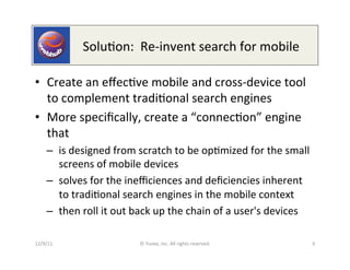  	
  	
  	
  	
  	
  	
  	
  	
  	
  Solu0on:	
  	
  Re-­‐invent	
  search	
  for	
  mobile	
  

•  Create	
  an	
  eﬀec0ve	
  mobile	
  and	
  cross-­‐device	
  tool	
  
   to	
  complement	
  tradi0onal	
  search	
  engines	
  	
  
•  More	
  speciﬁcally,	
  create	
  a	
  “connec0on”	
  engine	
  
   that	
  
      –  is	
  designed	
  from	
  scratch	
  to	
  be	
  op0mized	
  for	
  the	
  small	
  
         screens	
  of	
  mobile	
  devices	
  
      –  solves	
  for	
  the	
  ineﬃciences	
  and	
  deﬁciencies	
  inherent	
  
         to	
  tradi0onal	
  search	
  engines	
  in	
  the	
  mobile	
  context	
  
      –  then	
  roll	
  it	
  out	
  back	
  up	
  the	
  chain	
  of	
  a	
  user's	
  devices	
  

12/9/11	
                                  ©	
  Yuvee,	
  Inc.	
  All	
  rights	
  reserved.	
                6	
  
 