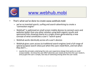 www.webhub.mobi	
  	
  
•  	
  That's	
  what	
  we've	
  done	
  to	
  create	
  www.webhub.mobi	
  
         –  we've	
  re-­‐invented	
  search,	
  surﬁng	
  and	
  search	
  adver0sing	
  to	
  create	
  a	
  
            "connec0on	
  engine”                   	
  




         –  WebHub®	
  is	
  op0mized	
  on	
  small	
  screen	
  mobile	
  devices	
  to	
  connect	
  users	
  and	
  
            websites	
  beeer	
  than	
  any	
  other	
  solu0on	
  using	
  both	
  organic	
  results	
  and	
  
            sponsored	
  links	
  showing	
  clearly	
  on	
  a	
  single	
  screen	
  generated	
  by	
  a	
  new	
  
            concept	
  of	
  what	
  cons0tutes	
  a	
  user’s	
  “search	
  query”	
  
         –  WebHub	
  works	
  iden0cally	
  across	
  all	
  a	
  user’s	
  devices	
  
         –  WebHub	
  gives	
  users	
  access	
  to	
  tradi0onal	
  search	
  engines	
  (and	
  a	
  full	
  range	
  of	
  
            special	
  purpose	
  search	
  sites)	
  just	
  when	
  the	
  users	
  need	
  them,	
  and	
  not	
  when	
  
            they	
  don’t	
  …	
  	
  
              •  exactly	
  the	
  principle	
  underlying	
  the	
  only	
  user	
  experience	
  design	
  that	
  works	
  on	
  small	
  
                 screen	
  mobile:	
  	
  (1)	
  show	
  the	
  user	
  ONLY	
  what	
  the	
  user	
  needs	
  at	
  the	
  0me	
  the	
  user	
  needs	
  it,	
  
                 and	
  (2)	
  give	
  the	
  user	
  a	
  simple,	
  fast	
  way	
  of	
  switching	
  among	
  what	
  the	
  user	
  needs	
  




12/9/11	
                                                   ©	
  Yuvee,	
  Inc.	
  All	
  rights	
  reserved.	
                                                   7	
  
 